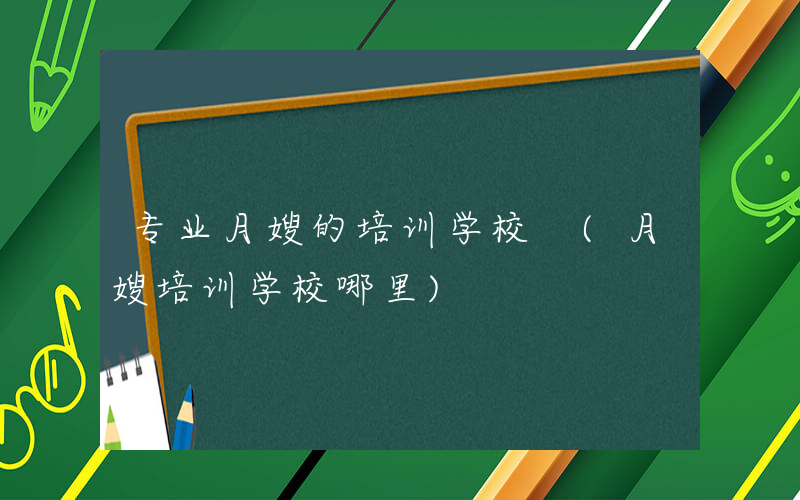 专业月嫂的培训学校 (月嫂培训学校哪里)